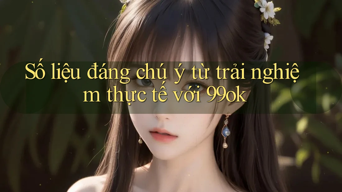 Số liệu đáng chú ý từ trải nghiệm thực tế với 99ok