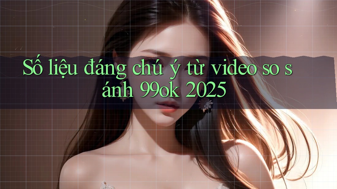 Số liệu đáng chú ý từ video so sánh 99ok 2025 Số liệu đáng chú ý từ video so sánh 99ok 2025