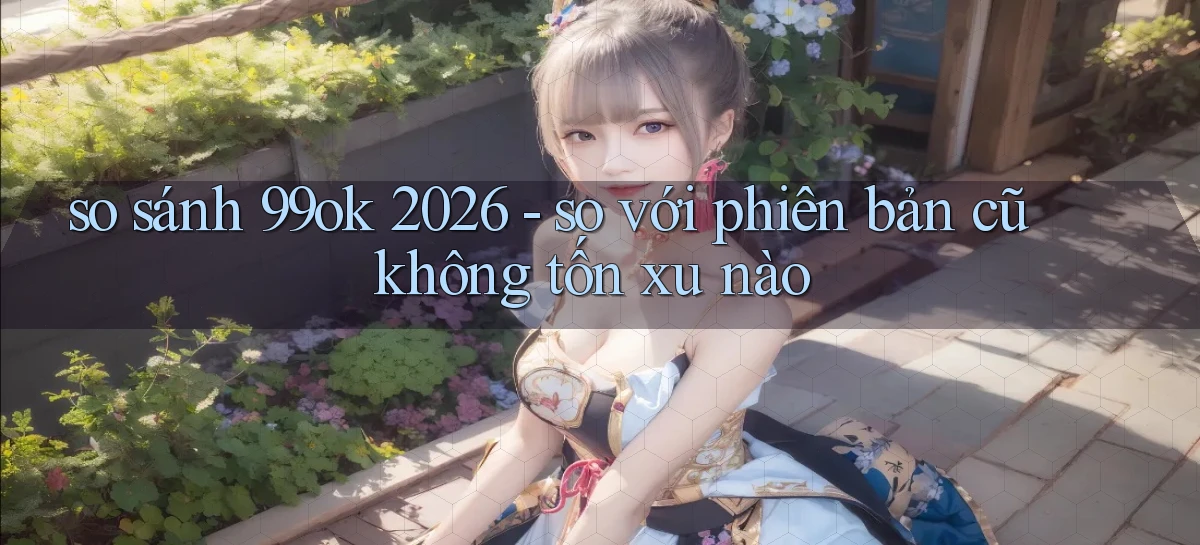 so sánh 99ok 2026   so với phiên bản cũ không tốn xu nào