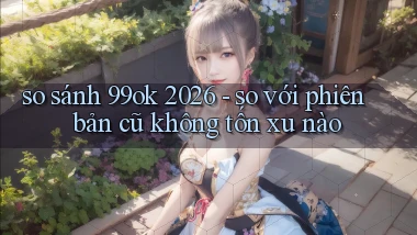so sánh 99ok 2026   so với phiên bản cũ không tốn xu nào