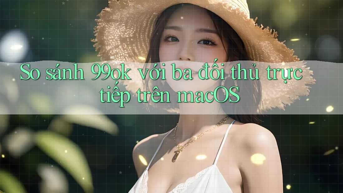 So sánh 99ok với ba đối thủ trực tiếp trên macOS