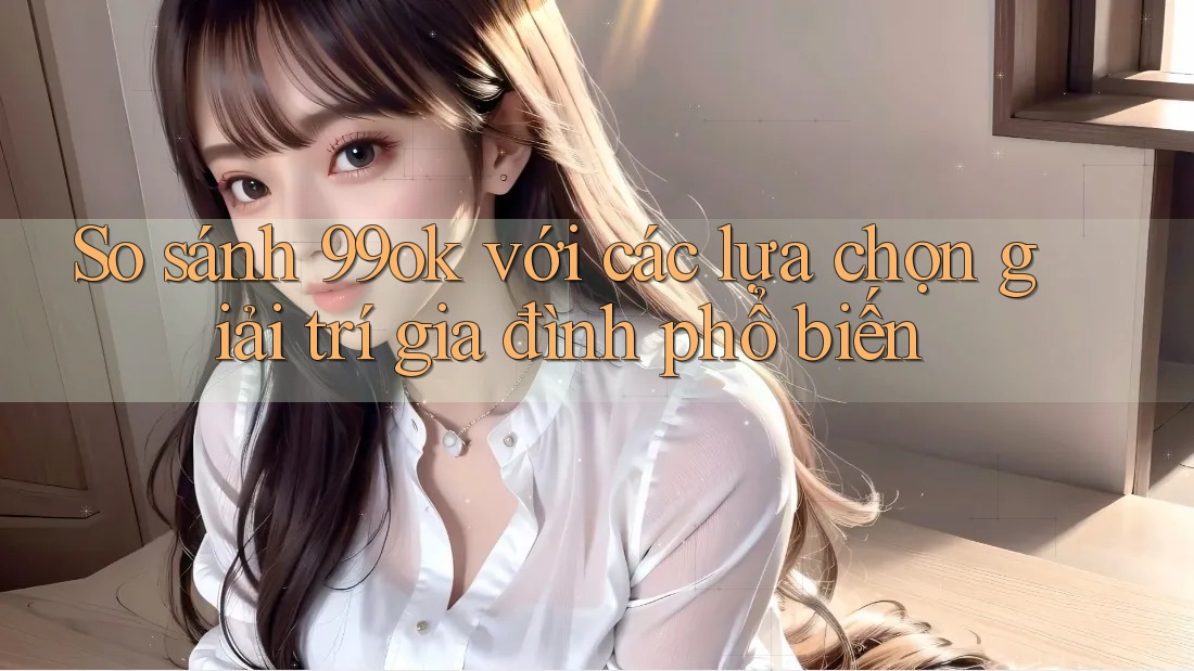 So sánh 99ok với các lựa chọn giải trí gia đình phổ biến So sánh 99ok với các lựa chọn giải trí gia đình phổ biến
