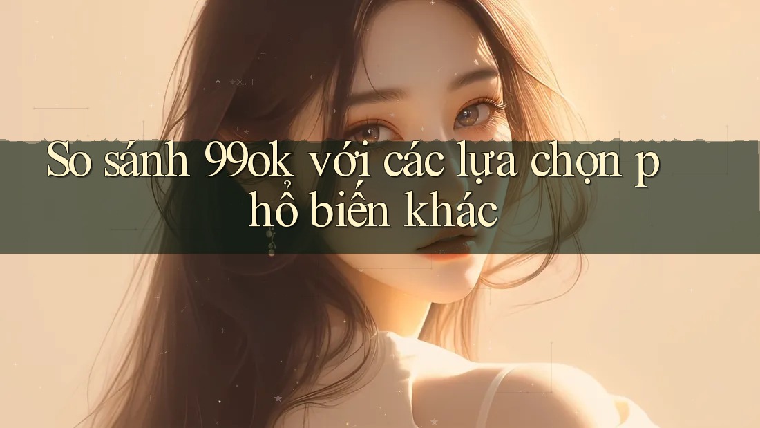 So sánh 99ok với các lựa chọn phổ biến khác