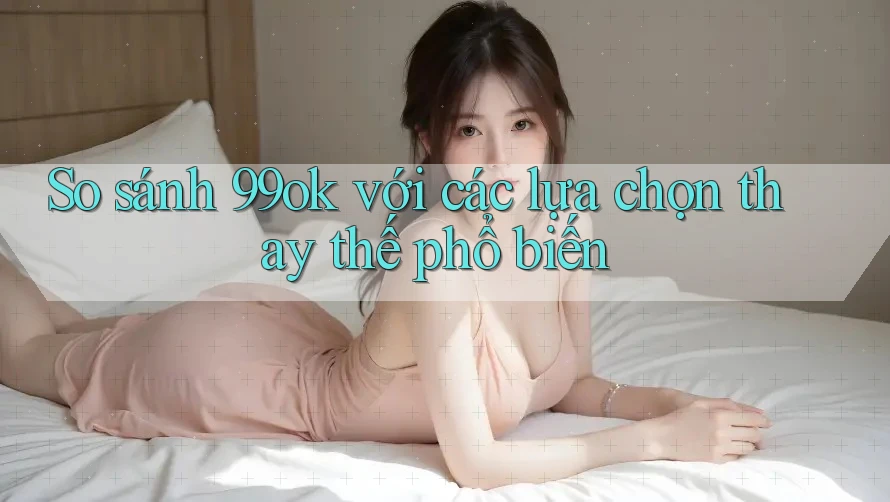 So sánh 99ok với các lựa chọn thay thế phổ biến So sánh 99ok với các lựa chọn thay thế phổ biến