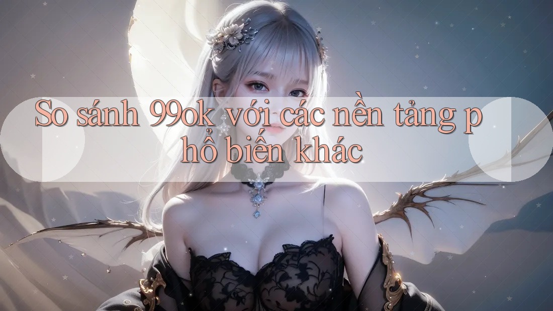So sánh 99ok với các nền tảng phổ biến khác So sánh 99ok với các nền tảng phổ biến khác