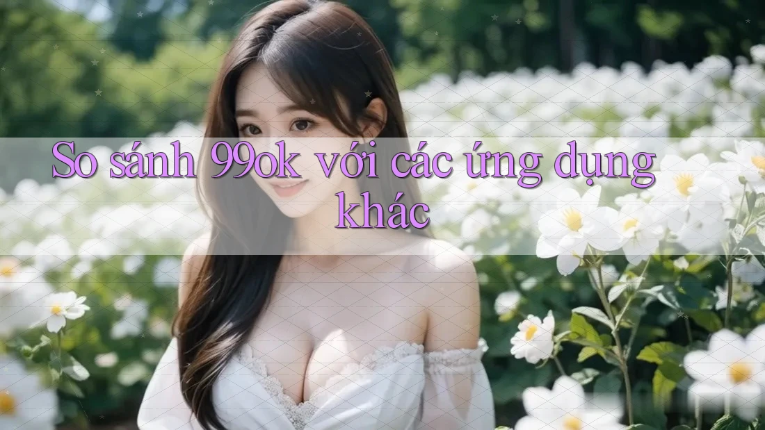 So sánh 99ok với các ứng dụng khác