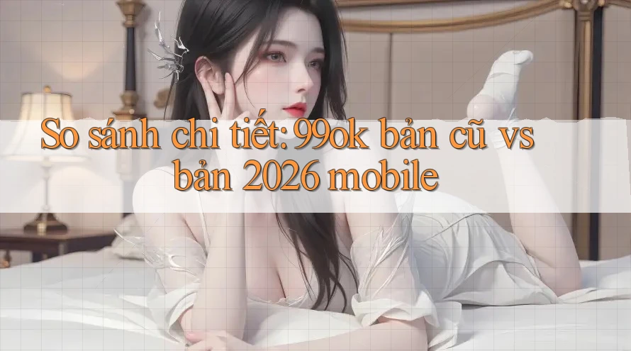 So sánh chi tiết: 99ok bản cũ vs bản 2026 mobile