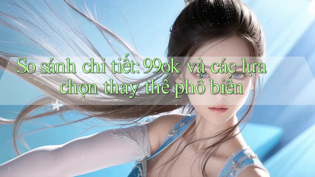So sánh chi tiết: 99ok và các lựa chọn thay thế phổ biến