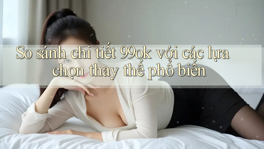 So sánh chi tiết 99ok với các lựa chọn thay thế phổ biến So sánh chi tiết 99ok với các lựa chọn thay thế phổ biến