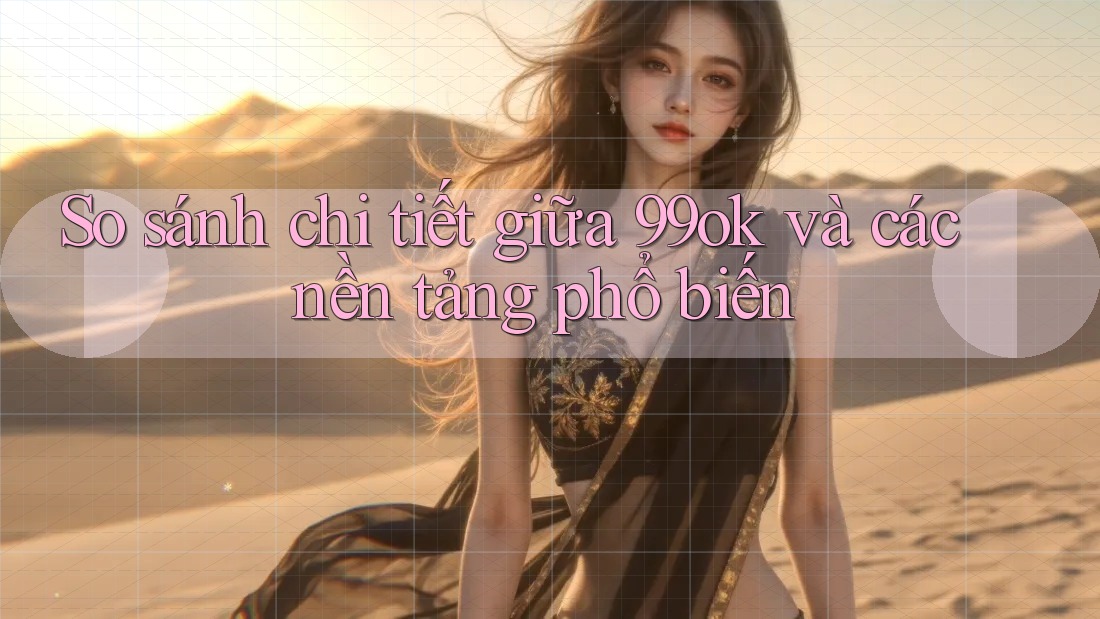 So sánh chi tiết giữa 99ok và các nền tảng phổ biến