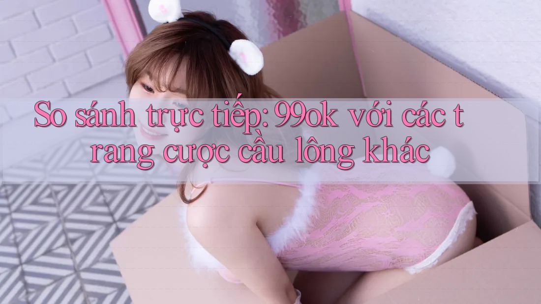 So sánh trực tiếp: 99ok với các trang cược cầu lông khác
