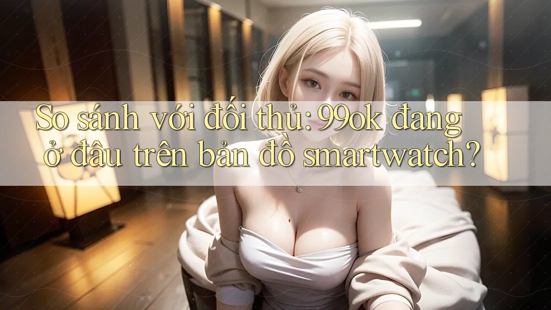 So sánh với đối thủ: 99ok đang ở đâu trên bản đồ smartwatch? So sánh với đối thủ: 99ok đang ở đâu trên bản đồ smartwatch?
