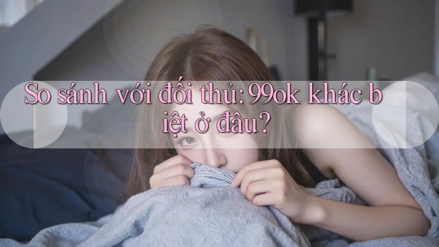So sánh với đối thủ: 99ok khác biệt ở đâu?