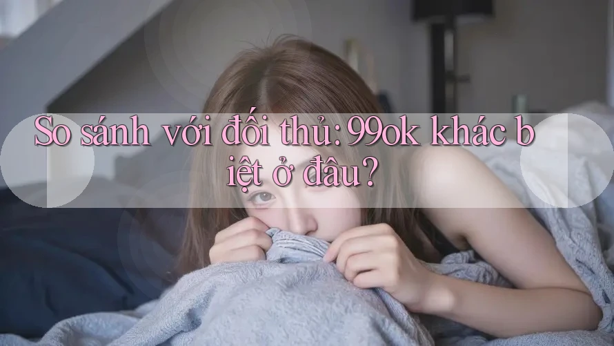 So sánh với đối thủ: 99ok khác biệt ở đâu? So sánh với đối thủ: 99ok khác biệt ở đâu?