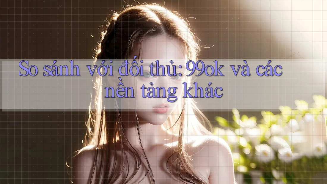 So sánh với đối thủ: 99ok và các nền tảng khác