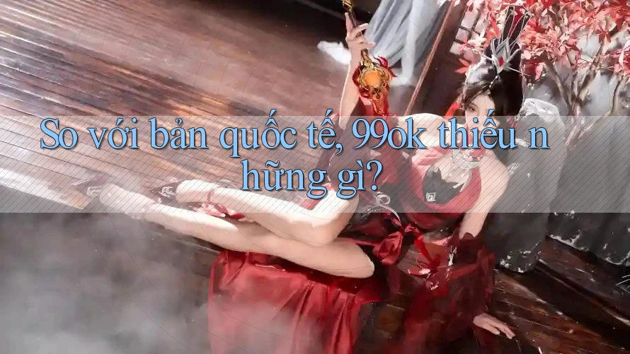 So với bản quốc tế, 99ok thiếu những gì? So với bản quốc tế, 99ok thiếu những gì?
