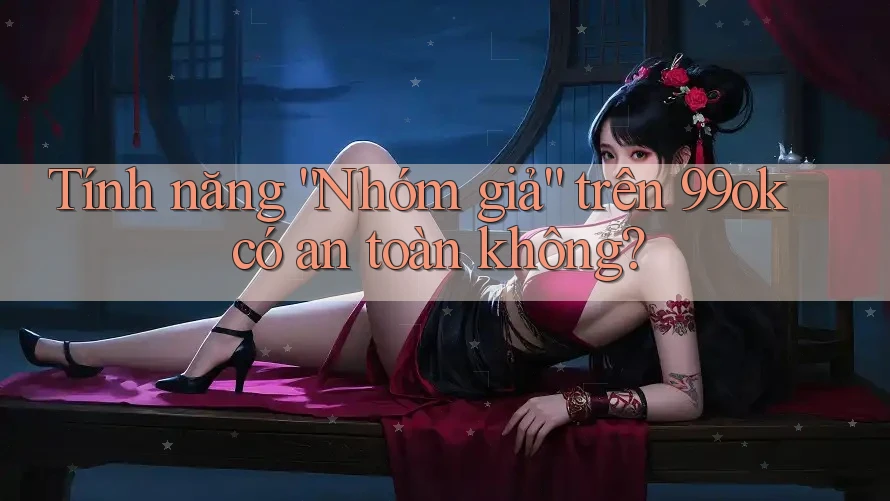 Tính năng “Nhóm giả” trên 99ok có an toàn không?