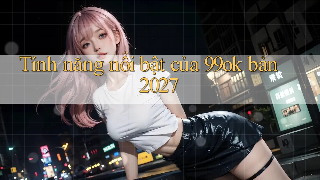 Tính năng nổi bật của 99ok bản 2027 Tính năng nổi bật của 99ok bản 2027