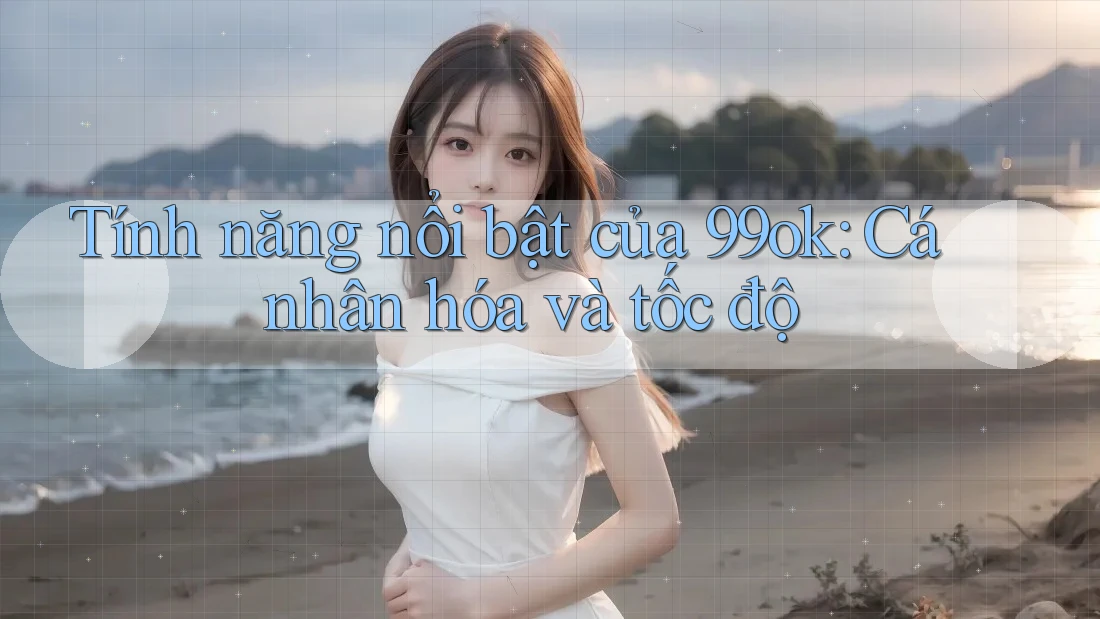 Tính năng nổi bật của 99ok: Cá nhân hóa và tốc độ