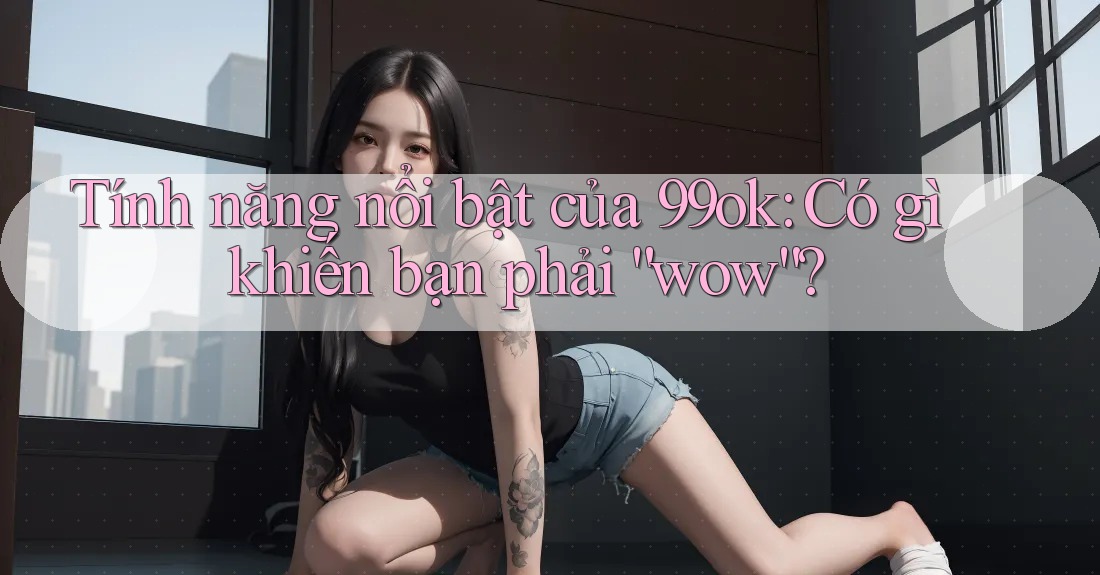 Tính năng nổi bật của 99ok: Có gì khiến bạn phải “wow”? Tính năng nổi bật của 99ok: Có gì khiến bạn phải “wow”?