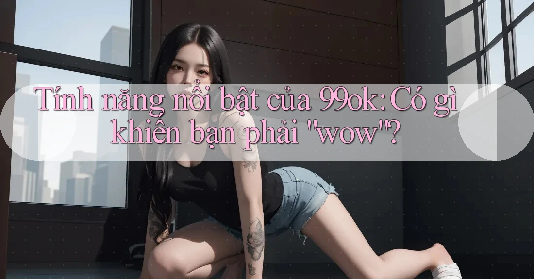 Tính năng nổi bật của 99ok: Có gì khiến bạn phải “wow”? Tính năng nổi bật của 99ok: Có gì khiến bạn phải “wow”?