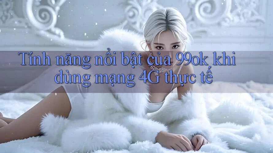 Tính năng nổi bật của 99ok khi dùng mạng 4G thực tế