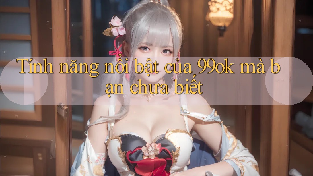 Tính năng nổi bật của 99ok mà bạn chưa biết