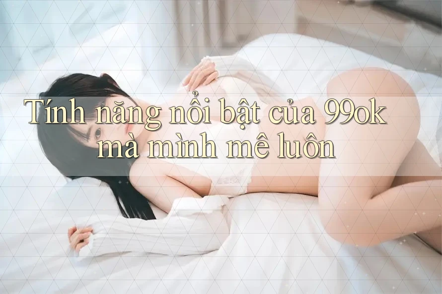 Tính năng nổi bật của 99ok mà mình mê luôn