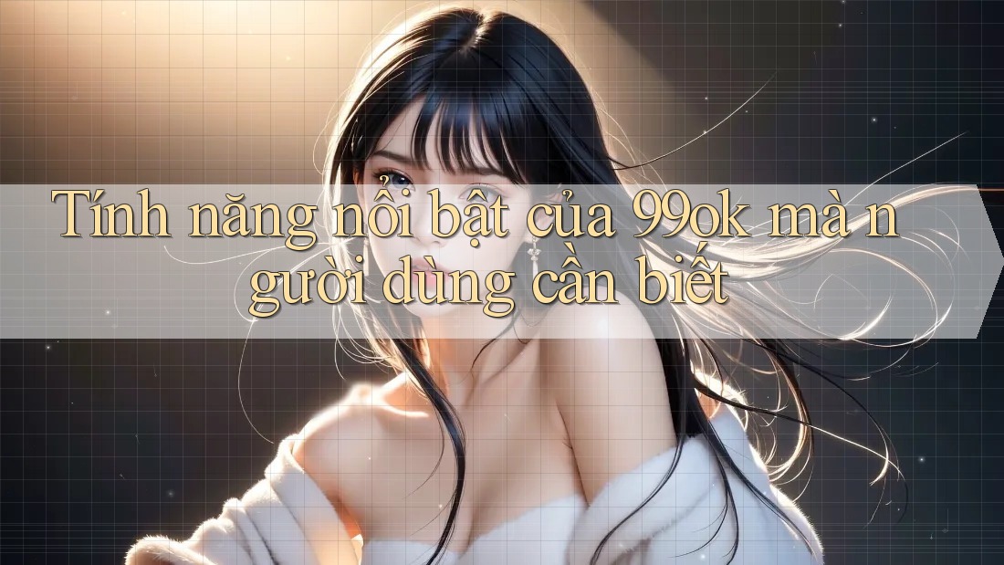 Tính năng nổi bật của 99ok mà người dùng cần biết