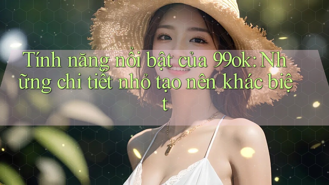 Tính năng nổi bật của 99ok: Những chi tiết nhỏ tạo nên khác biệt