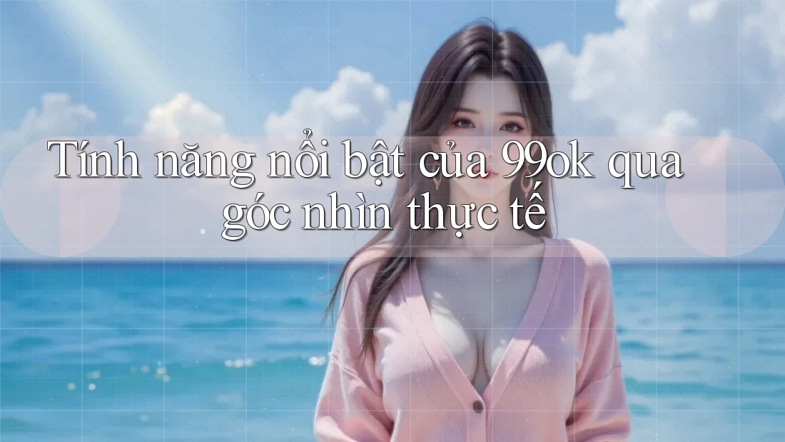 Tính năng nổi bật của 99ok qua góc nhìn thực tế