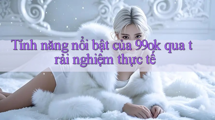 Tính năng nổi bật của 99ok qua trải nghiệm thực tế