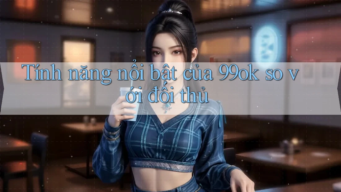 Tính năng nổi bật của 99ok so với đối thủ Tính năng nổi bật của 99ok so với đối thủ