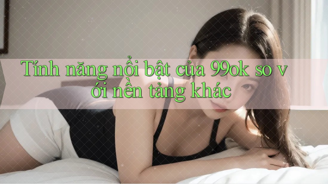Tính năng nổi bật của 99ok so với nền tảng khác