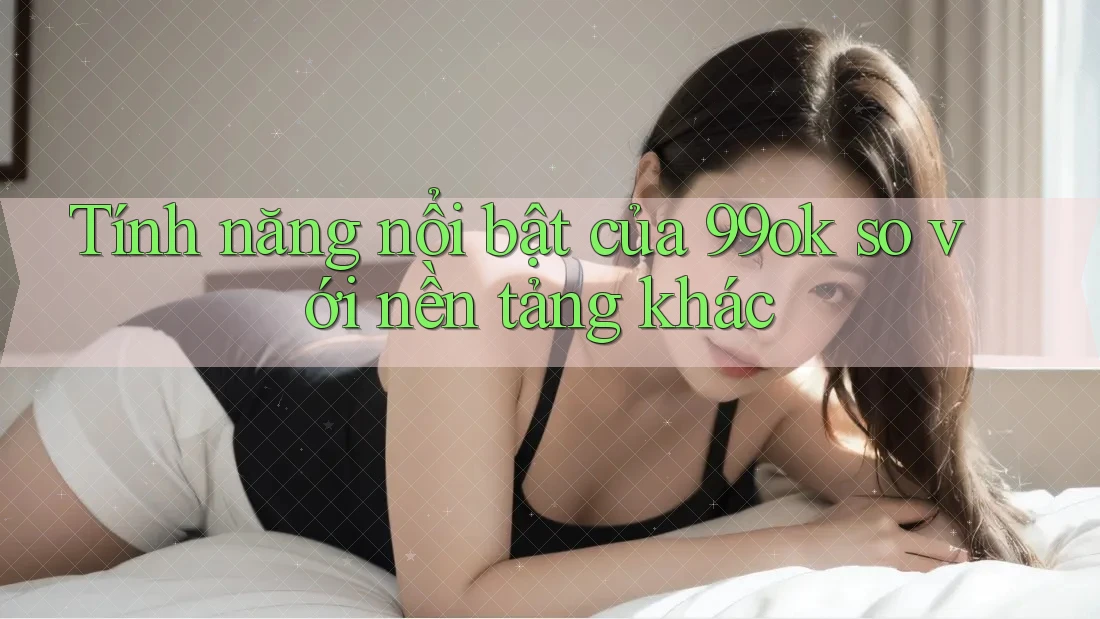Tính năng nổi bật của 99ok so với nền tảng khác Tính năng nổi bật của 99ok so với nền tảng khác