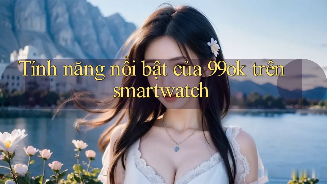 Tính năng nổi bật của 99ok trên smartwatch Tính năng nổi bật của 99ok trên smartwatch