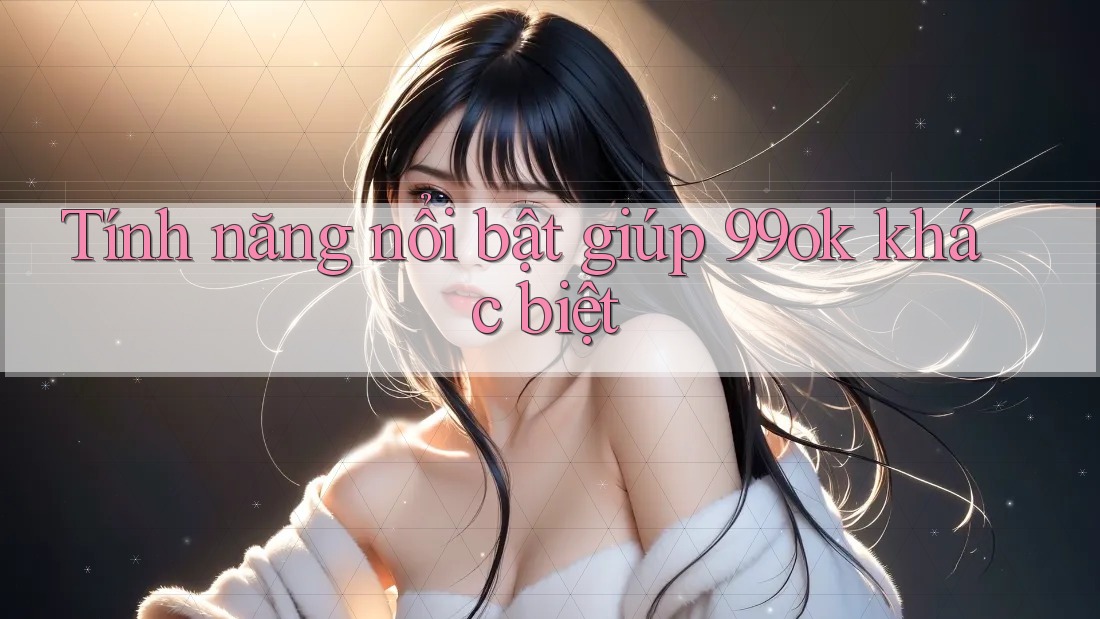 Tính năng nổi bật giúp 99ok khác biệt Tính năng nổi bật giúp 99ok khác biệt