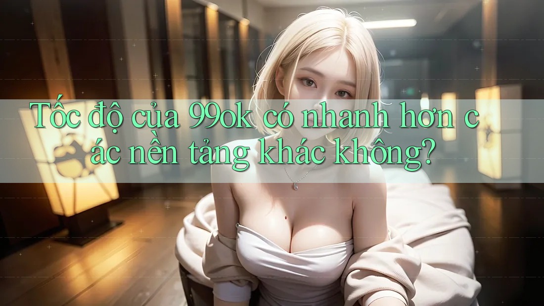 Tốc độ của 99ok có nhanh hơn các nền tảng khác không?