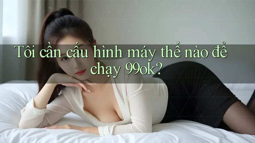 Tôi cần cấu hình máy thế nào để chạy 99ok?