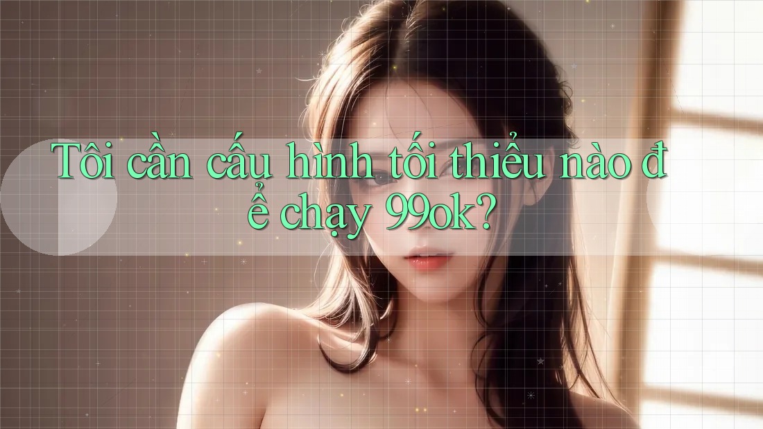 Tôi cần cấu hình tối thiểu nào để chạy 99ok?