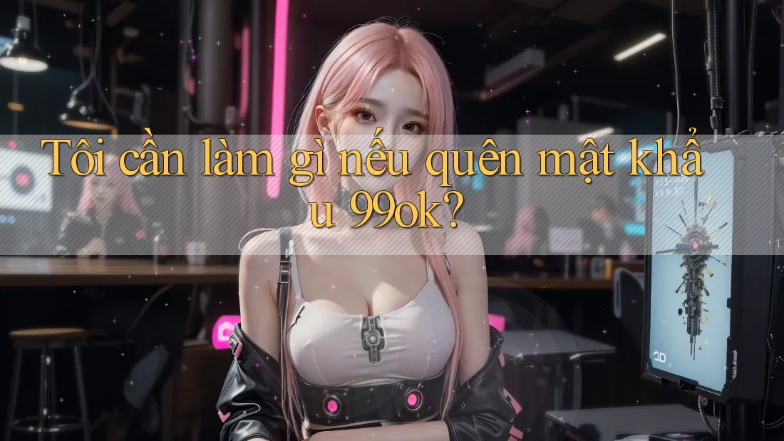 Tôi cần làm gì nếu quên mật khẩu 99ok?