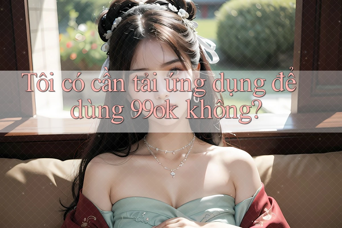 Tôi có cần tải ứng dụng để dùng 99ok không?