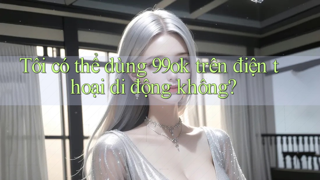 Tôi có thể dùng 99ok trên điện thoại di động không?