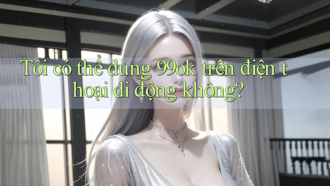 Tôi có thể dùng 99ok trên điện thoại di động không?