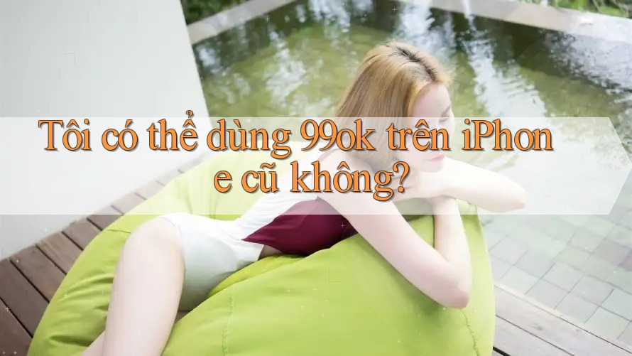 Tôi có thể dùng 99ok trên iPhone cũ không? Tôi có thể dùng 99ok trên iPhone cũ không?