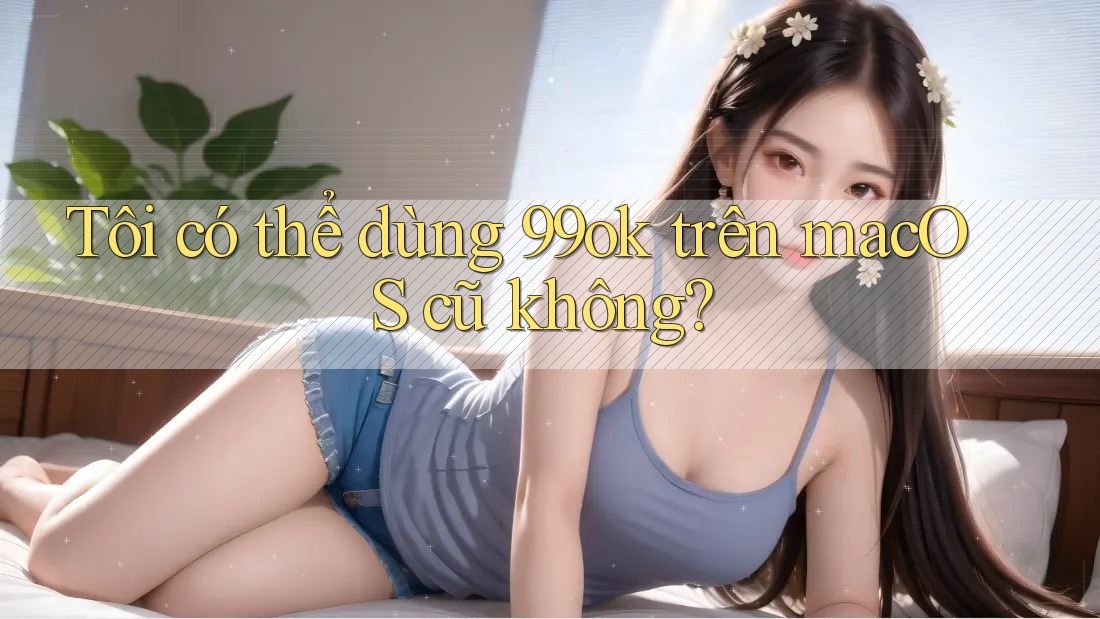 Tôi có thể dùng 99ok trên macOS cũ không? Tôi có thể dùng 99ok trên macOS cũ không?