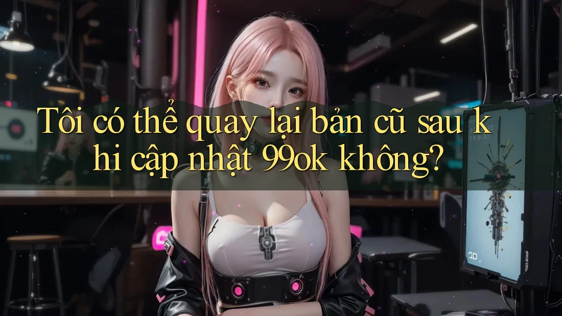Tôi có thể quay lại bản cũ sau khi cập nhật 99ok không? Tôi có thể quay lại bản cũ sau khi cập nhật 99ok không?