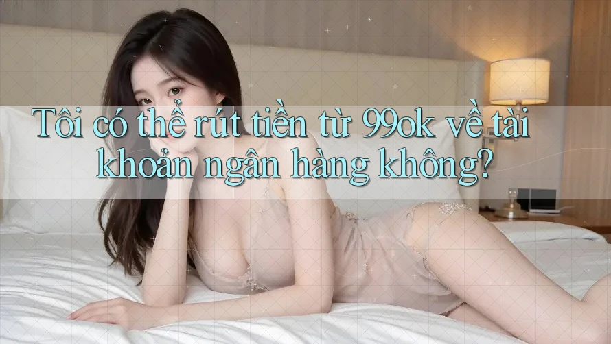 Tôi có thể rút tiền từ 99ok về tài khoản ngân hàng không?