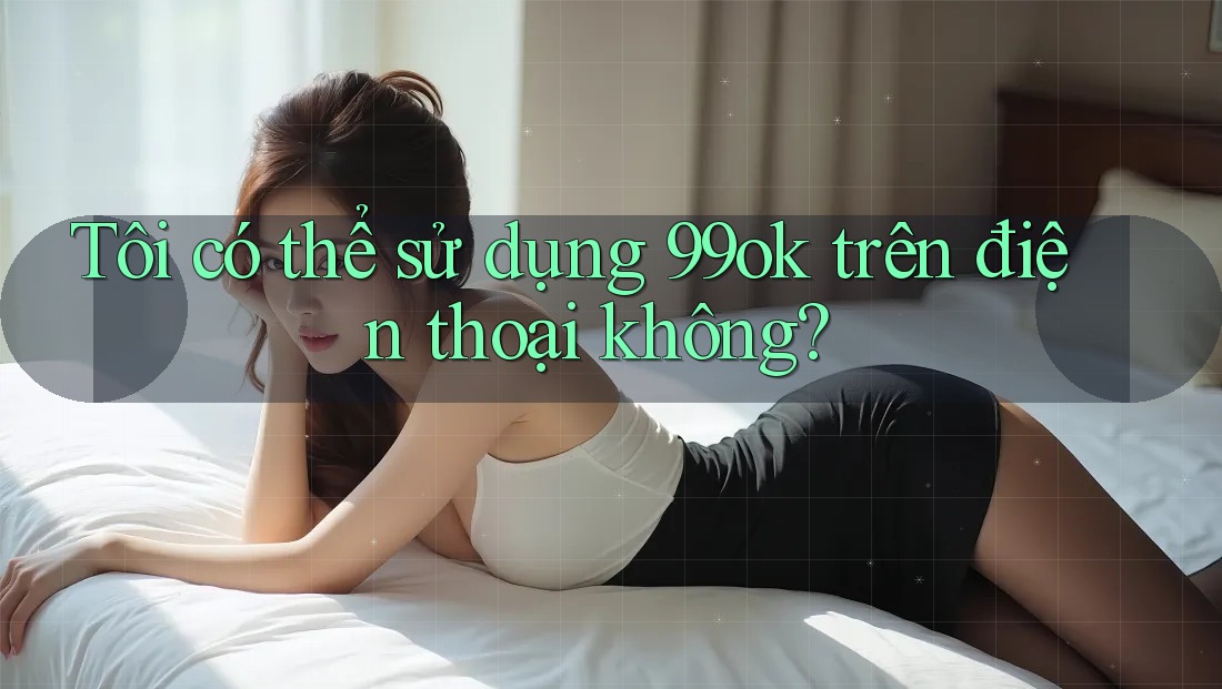 Tôi có thể sử dụng 99ok trên điện thoại không? Tôi có thể sử dụng 99ok trên điện thoại không?