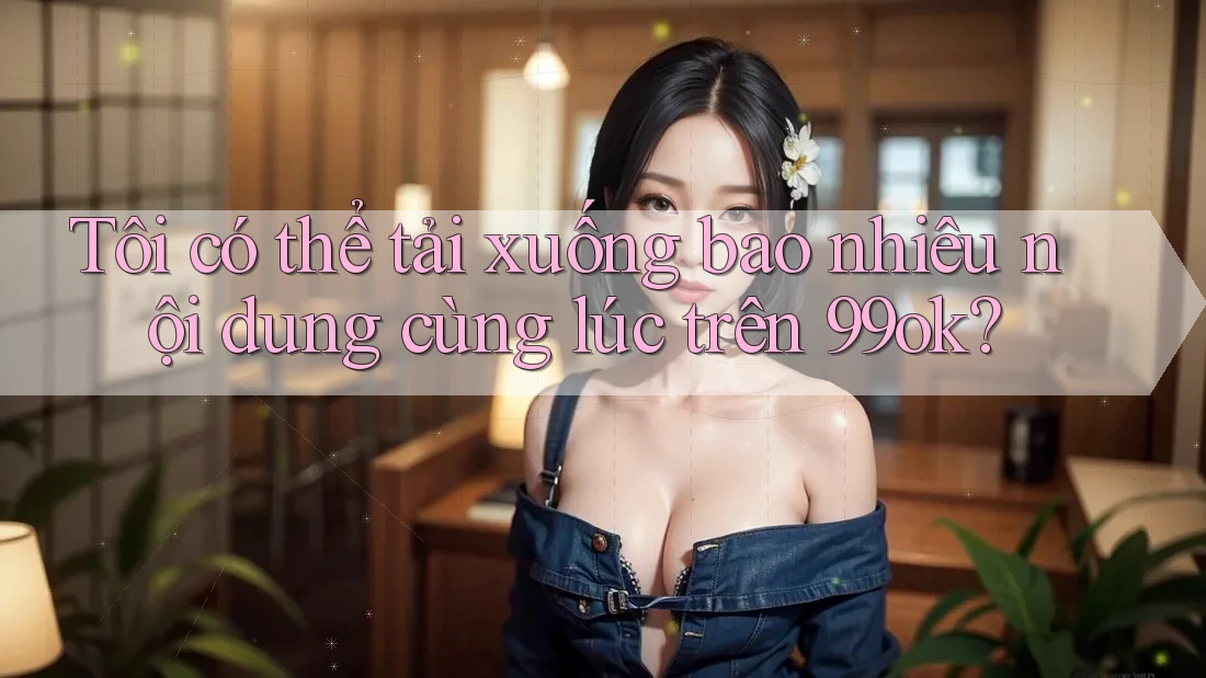 Tôi có thể tải xuống bao nhiêu nội dung cùng lúc trên 99ok?